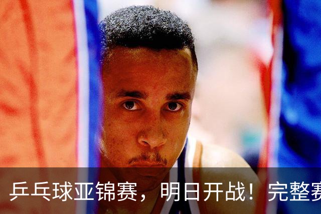 乒乓球亚锦赛，明日开战！完整赛程预告，国乒新生代迎战日本主力